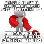 question mark  | WHY DO US MEN ALWAYS HAVE TO DO ALL THE WORK AND START EVERYTHING FIRST WHILE Y'ALL WOMEN JUST LAY DOWN AND RELAX LET'S US MEN ENJOY THAT FO | image tagged in question mark | made w/ Imgflip meme maker