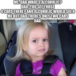 Huh? | ME: DAD WHAT’S ALCOHOLIC?
DAD: YOU SEE THOSE 4 CARS THERE? AND ALCOHOLIC WOULD SEE 8
ME BUT DAD THERE’S ONLY TWO CARS
DAD: | image tagged in huh | made w/ Imgflip meme maker