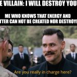 Science | THE VILLAIN: I WILL DESTROY YOU ME WHO KNOWS THAT ENERGY AND MATTER CAN NOT BE CREATED NOR DESTROYED: | image tagged in are you really in charge here | made w/ Imgflip meme maker