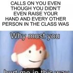 This is always pain | WHEN THE TEACHER CALLS ON YOU EVEN THOUGH YOU DIDN’T EVEN RAISE YOUR HAND AND EVERY OTHER PERSON IN THE CLASS WAS | image tagged in why must you hurt me in this way,memes,funny,true story,pain,ouch | made w/ Imgflip meme maker