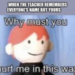 true story | WHEN THE TEACHER REMEMBERS EVERYONE'S NAME BUT YOURS | image tagged in why must you hurt me in this way | made w/ Imgflip meme maker