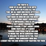 True Love Quotes | THE TRUTH IS, NONE OF US ARE EASY TO BE WITH, DEAL WITH, OR PLEASE ALL THE TIME. WE ALL HAVE OUR VICES, ATTITUDES, AND WAYS OF DOING THINGS THAT MAKE US WHO WE ARE. YOU WON'T LIKE EVERYTHING ABOUT SOMEBODY, IT'S IMPOSSIBLE. THIS IS LIFE, IT ISN'T ABOUT FINDING THE PERFECT PERSON, IT ISN'T ABOUT LIVING SOME FAIRY TALE; IT'S ABOUT FINDING SOMETHING YOU'RE WILLING TO WORK FOR, WITH SOMEBODY WHO IS WILLING TO WORK WITH YOU. THAT SIMPLE, FIND SOMEBODY WHO HAS A HEART FOR YOU AND NEVER STOP FIGHTING FOR THEM. | image tagged in scenic sky,love,hope,inspiration | made w/ Imgflip meme maker