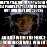 Luke Skywalker x-wing Death Star episode iv | THE DEATH STAR THE EMPIRE WOULD SEND
TO A PLANET THAT DARED TO OFFEND.
BUT LUKE KEPT HIS COURSE; AND SO WITH THE FORCE
SHOWED GOODNESS WILL WIN IN THE END. | image tagged in luke skywalker x-wing death star episode iv | made w/ Imgflip meme maker