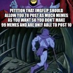 Please approve | PETITION THAT IMGFLIP SHOULD ALLOW YOU TO POST AS MUCH MEMES AS YOU WANT SO YOU DON'T MAKE 99 MEMES AND ARE ONLY ABLE TO POST 10 UNTIL WE ME | image tagged in skeletor until we meet again | made w/ Imgflip meme maker