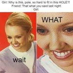 s u s | wait WHAT Girl: Why is this, pole, so hard to fit in this HOLE?! 
Friend: That what you said last night
Girl: | image tagged in wait what,memes,that's what she said | made w/ Imgflip meme maker