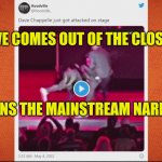 Out of the Closet | DAVE COMES OUT OF THE CLOSET; AND JOINS THE MAINSTREAM NARRATIVE | image tagged in rip chapelles anti woke,out of the closet,transformers,false flag,fake people,comic guy failed victory | made w/ Imgflip meme maker
