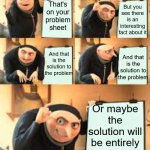 Prof spoilers the problem sheet | Our Astrophysics professor when asked about something during the lecture; But you see there is an interesting fact about it; That's on your problem sheet; And that is the solution to the problem; And that is the solution to the problem; Or maybe the solution will be entirely different | image tagged in gru meme template 5 panel,fail,gru's plan | made w/ Imgflip meme maker