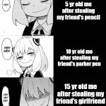 spy x family meme | 5 yr old me after stealing my friend's pencil; 10 yr old me after stealing my friend's parker pen; 15 yr old me after stealing my friend's girlfriend | image tagged in spy x family meme | made w/ Imgflip meme maker