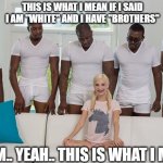 Yeah....... | THIS IS WHAT I MEAN IF I SAID I AM "WHITE" AND I HAVE "BROTHERS"; UMMM.. YEAH.. THIS IS WHAT I MEAN. | image tagged in piper perri | made w/ Imgflip meme maker