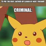 Surprised Pikachu Higher quality | CRIMINAL: I AM HERE TO TAKE YOUR LIFE
ME: OKAY BUT AFTER I AM GONE SOMEONE NEEDS TO PAY THE RENT, GATHER UP $3000 BY NEXT TUESDAY. CRIMINAL:; *ANGRY NOISES* | image tagged in surprised pikachu higher quality | made w/ Imgflip meme maker