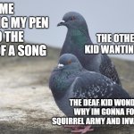 Yes and no pigion | ME TAPPING MY PEN TO THE BEAT OF A SONG; THE OTHER DEAF KID WANTING TO HELP; THE DEAF KID WONDERING WHY IM GONNA FORM A SQUIRREL ARMY AND INVADE RUSSIA | image tagged in yes and no pigion | made w/ Imgflip meme maker