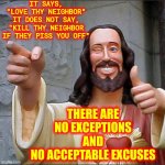 No Exceptions | IT SAYS,
"LOVE THY NEIGHBOR"
IT DOES NOT SAY, "KILL THY NEIGHBOR IF THEY PISS YOU OFF" THERE ARE NO EXCEPTIONS
AND
NO ACCEPTABLE EXCUSES | image tagged in memes,buddy christ,love thy neighbor,love thy neighbor asshole,i love it when a plan comes together,love | made w/ Imgflip meme maker