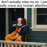 Life is very low | I don't actually miss my ex. I just
really crave any human attention. | image tagged in depressed pennywise,depression,sadness,ex girlfriend,ex boyfriend,bpd | made w/ Imgflip meme maker
