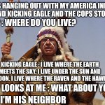 Indian Chief | WAS HANGING OUT WITH MY AMERICA INDIAN FRIEND KICKING EAGLE AND THE COPS STOP US. COP : WHERE DO YOU LIVE? KICKING EAGLE : I LIVE WHERE THE EARTH MEETS THE SKY. I LIVE UNDER THE SUN AND THE MOON. I LIVE WHERE THE RAVEN AND THE HAWK FLY; COP LOOKS AT ME : WHAT ABOUT YOU? ME : I'M HIS NEIGHBOR | image tagged in indian chief | made w/ Imgflip meme maker