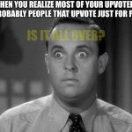 - | WHEN YOU REALIZE MOST OF YOUR UPVOTERS ARE PROBABLY PEOPLE THAT UPVOTE JUST FOR POINTS IS IT ALL OVER? | image tagged in shocked face | made w/ Imgflip meme maker