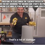 Take the L | EVERYONE IN CLASS WHEN THE TEACHER CUSSES AT YOU FOR NOT KNOWING THE ANSWER AND STARTS HELPING SOMEONE ELSE WHO IS STUCK ON THE EXACT SAME QUESTION | image tagged in thats a lot of damage | made w/ Imgflip meme maker