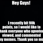 Thanks Guys! | Hey Guys! I recently hit 90k points, so I would like to thank everyone who upvoted, viewed, and commented on my memes. Thank you so much! | image tagged in black background | made w/ Imgflip meme maker