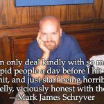 Honesty | I can only deal kindly with so many

stupid people a day before I hit my

limit, and just start being horribly,

cruelly, viciously honest with them.
—Mark James Schryver | image tagged in seriously | made w/ Imgflip meme maker