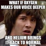 That would be weird... | WHAT IF OXYGEN MAKES OUR VOICE DEEPER AND HELIUM BRINGS IT BACK TO NORMAL | image tagged in memes,conspiracy keanu,funny,oxygen,helium | made w/ Imgflip meme maker