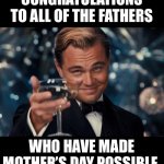 Congrats | CONGRATULATIONS TO ALL OF THE FATHERS WHO HAVE MADE MOTHER’S DAY POSSIBLE. | image tagged in memes,leonardo dicaprio cheers | made w/ Imgflip meme maker