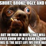 UGLY DOG | IM SHORT, BROKE, UGLY, AND OLD BUT IM RICH IN WAYS THAT WILL NEVER SHOW UP IN A BANK ACOUNT. THIS IS THE BEST LIFE IVE EVER HAD. | image tagged in ugly dog | made w/ Imgflip meme maker