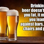 Beer doesn’t make you fat | Drinking beer doesn’t make you fat, it makes you lean … against bars, tables, chairs and poles. | image tagged in beer glasses,lean,bar,beer,drink | made w/ Imgflip meme maker