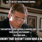 Russia's naval war in Ukraine | SO LET ME GET THIS STRAIGHT, ANDREI. YOU'VE LOST TWO RAPTOR PATROL VESSELS, A LANDING SHIP, TWO FRIGATES ..... YOUR BLACK SEA FLAGSHIP ..... IN A LAND WAR .... TO AN ENEMY THAT DOESN'T EVEN HAVE A NAVY? | image tagged in you've lost another submarine | made w/ Imgflip meme maker