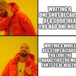 drake meme | WRITING A ONE SHOT BECAUSE OF A GOOD IDEA YOU HAD ONE NIGHT WRITING A WHOLE ASS STORY BECAUSE YOU LOVE THE CHARACTERS TOO MUCH FOR IT TO BE  | image tagged in drake meme | made w/ Imgflip meme maker
