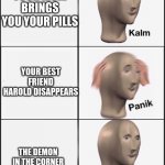 NO HAROLD | YOUR MOM BRINGS YOU YOUR PILLS; YOUR BEST FRIEND HAROLD DISAPPEARS; THE DEMON IN THE CORNER ALSO DISAPPEARS | image tagged in kalm panik calm | made w/ Imgflip meme maker