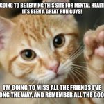 Bye guys! Have a wonderful, wonderful day. | HEY, SO I’M GOING TO BE LEAVING THIS SITE FOR MENTAL HEALTH REASONS.
IT’S BEEN A GREAT RUN GUYS! I’M GOING TO MISS ALL THE FRIENDS I’VE MADE ALONG THE WAY, AND REMEMBER ALL THE GOOD TIMES! | image tagged in goodbye cat | made w/ Imgflip meme maker
