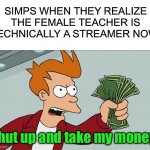 Simp | SIMPS WHEN THEY REALIZE THE FEMALE TEACHER IS TECHNICALLY A STREAMER NOW Shut up and take my money! | image tagged in memes,shut up and take my money fry,funny,simp,streamer,teacher | made w/ Imgflip meme maker