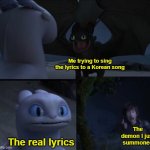 Yep | Me trying to sing the lyrics to a Korean song The real lyrics The demon I just summoned | image tagged in how to train your dragon 3 | made w/ Imgflip meme maker