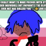 TRANSGENDER ROCK'S! | YOU REALLY WANT TO MAKE FRIENDS WITH OTHER TRANSGENDER INDIVIDULS BUT UNFOUNTLY THE OLNY TO TRANS FOLK YOU,VE EVER MET HAS BULLIED YOU. ☹🤐LOVE XENO NOODLE | image tagged in xeno intersex | made w/ Imgflip meme maker