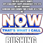 Rushin | SOMEONE RUNS ALL THE RED LIGHTS, JUMPS OFF A BALCONY, SKIPS BREAKFAST, ETC ,ETC
ME:NOT RUSHING
SOMEONE GOES DOWN TWO STAIRS AT A TIME
ME:; RUSHING | image tagged in now that's what i call,rush | made w/ Imgflip meme maker