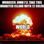 Nuclear Explosion | MOROCCO: HMM I'LL TAKE THIS UNINHABITED ISLAND WITH 12 SOLIDERS WORLD | image tagged in memes,nuclear explosion | made w/ Imgflip meme maker