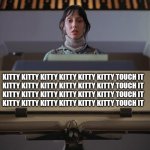 The Shining Typewriter Shelley Duvall | KITTY KITTY KITTY KITTY KITTY KITTY TOUCH IT
KITTY KITTY KITTY KITTY KITTY KITTY TOUCH IT
KITTY KITTY KITTY KITTY KITTY KITTY TOUCH IT
KITTY KITTY KITTY KITTY KITTY KITTY TOUCH IT | image tagged in the shining typewriter shelley duvall | made w/ Imgflip meme maker