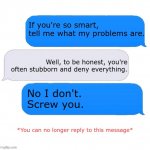 Three box text message | If you're so smart, tell me what my problems are. Well, to be honest, you're often stubborn and deny everything. No I don't.
Screw you. *You can no longer reply to this message* | image tagged in three box text message,memes,funny,funny meme | made w/ Imgflip meme maker