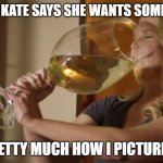 Big glass of wine | WHEN KATE SAYS SHE WANTS SOME WINE; PRETTY MUCH HOW I PICTURE IT | image tagged in big glass of wine | made w/ Imgflip meme maker