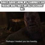yea maybe you just had bad wifi or something | ME: RAGES ABOUT HOW MY TEAMMATE SUCKS
FRIEND: BRO THATS MY ALT ACCOUNT
ME: | image tagged in thanos perhaps i treated you to harshly,memes | made w/ Imgflip meme maker