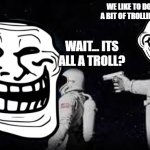 It's a Troll! | WE LIKE TO DO A BIT OF TROLLING; WAIT... ITS ALL A TROLL? | image tagged in always has been | made w/ Imgflip meme maker
