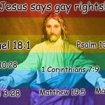 Jesus Says Gay Rights!!! | Jesus says gay rights! Psalm 139:113-14; 1 Samuel 18:1; Acts 10:28; 1 Corinthians 7:9; Galatians 3:28; Matthew 5:22; Matthew 19:5 | image tagged in gay jesus,jesus christ,jesus says,lgbtq | made w/ Imgflip meme maker