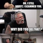 That, right here, is scammer vs Moneyman | YOU SAID I WON, WHERE IS MY MONEY OH, I STILL HAVEIT, I SCAMMED YOU. WHY DID YOU DO THAT? BECAUSE YOU NEEDED TO LEARN YOUR LESSON! I DON’T C | image tagged in memes,american chopper argument | made w/ Imgflip meme maker