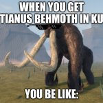 when you get bhemoth (in ku) | WHEN YOU GET TIANUS BEHMOTH IN KU; YOU BE LIKE: | image tagged in kaiju universe behemoth | made w/ Imgflip meme maker