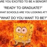 I want to BE left alone | “ARE YOU EXCITED TO BE A SENIOR?”; “READY TO GRADUATE?”; “WHAT SCHOOLS ARE YOU LOOKING AT?”; “WHAT DO YOU WANT TO BE?” | image tagged in spongebob in flames,memes,funny,school,pain,growing up | made w/ Imgflip meme maker