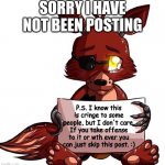 Foxy Sign | SORRY I HAVE NOT BEEN POSTING; P.S. I know this is cringe to some people, but I don't care. If you take offense to it or wth ever you can just skip this post. :) | image tagged in foxy sign | made w/ Imgflip meme maker