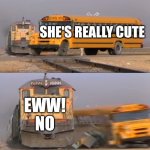 A train hitting a school bus | SHE'S REALLY CUTE EWW! NO | image tagged in a train hitting a school bus | made w/ Imgflip meme maker