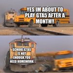 A train hitting a school bus | YES IM ABOUT TO
PLAY GTA5 AFTER A
MONTH!! SCHOOL:GTA5 IS NOT ENOUGH,YOU NEED HOMEWORK | image tagged in a train hitting a school bus | made w/ Imgflip meme maker