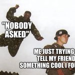 le bruh | "NOBODY ASKED"; ME JUST TRYING TO TELL MY FRIENDS SOMETHING COOL I FOUND OUT | image tagged in soldier getting jumped,bruh | made w/ Imgflip meme maker
