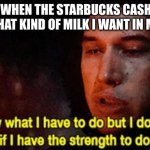milk ababow | ME WHEN THE STARBUCKS CASHIER ASKS WHAT KIND OF MILK I WANT IN MY COFFE | image tagged in i know what i have to do but i don t know if i have the strength | made w/ Imgflip meme maker