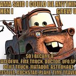When I grow up...Mater | MAMA SAID I COULD BE ANYTHING 
WHEN I                                     GREW UP... ...SO I BECAME A DAREDEVIL, FIRE TRUCK, DOCTOR, UFO,SPY,
 DRIFT TRUCK, MATADOR, ASTRONAUT,
 WRESTLER, ROCKSTAR, PLANE, TIME TRAVELER | image tagged in tow mater 101,cars,disney,pixar | made w/ Imgflip meme maker